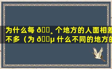 为什么每 🌸 个地方的人面相差不多（为 🐵 什么不同的地方的人会有很多不同）